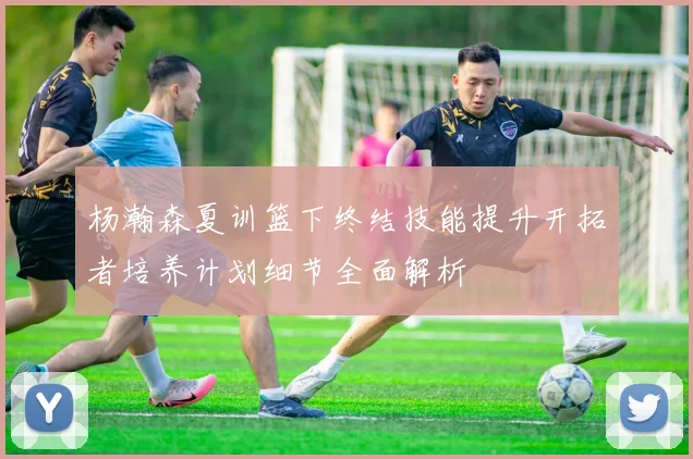 杨瀚森夏训篮下终结技能提升开拓者培养计划细节全面解析
