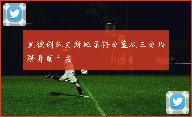 里德创队史新纪录得分篮板三分均跻身前十名